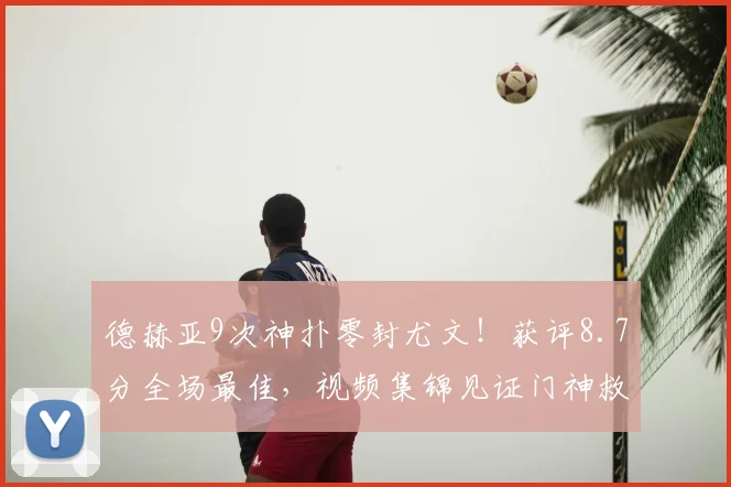 德赫亚9次神扑零封尤文！获评8.7分全场最佳，视频集锦见证门神救主
