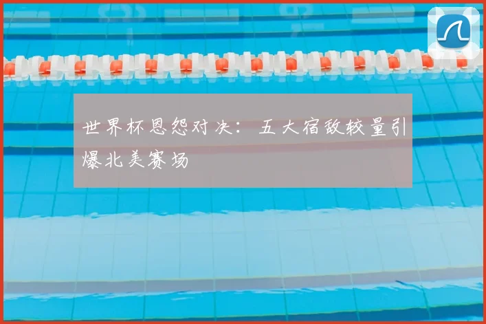 世界杯恩怨对决：五大宿敌较量引爆北美赛场