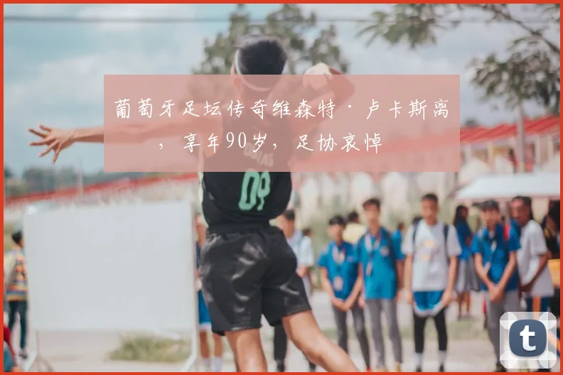 葡萄牙足坛传奇维森特·卢卡斯离世，享年90岁，足协哀悼