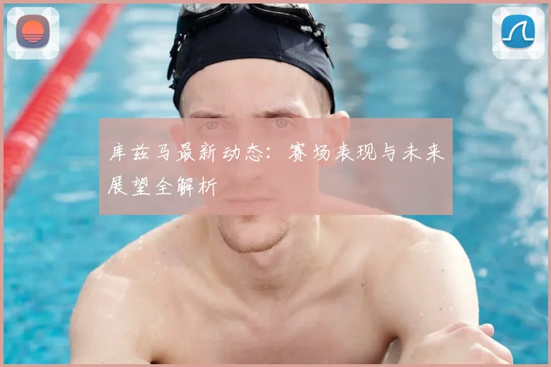 库兹马最新动态：赛场表现与未来展望全解析