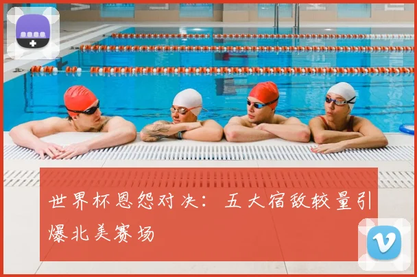 世界杯恩怨对决：五大宿敌较量引爆北美赛场