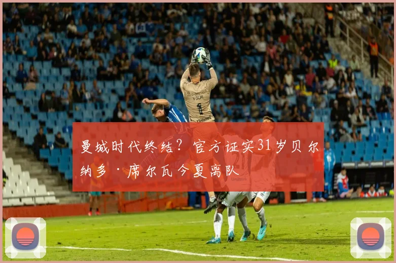 曼城时代终结?官方证实31岁贝尔纳多·席尔瓦今夏离队