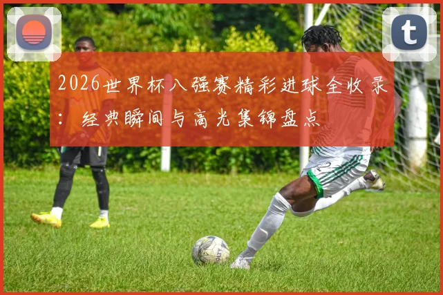2026世界杯八强赛精彩进球全收录:经典瞬间与高光集锦盘点