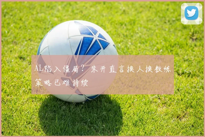AL陷入僵局？朱开直言换人换教练策略已难持续