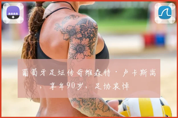 葡萄牙足坛传奇维森特·卢卡斯离世，享年90岁，足协哀悼