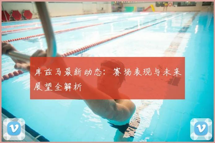 库兹马最新动态：赛场表现与未来展望全解析