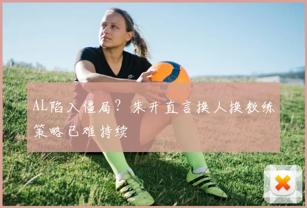 AL陷入僵局？朱开直言换人换教练策略已难持续