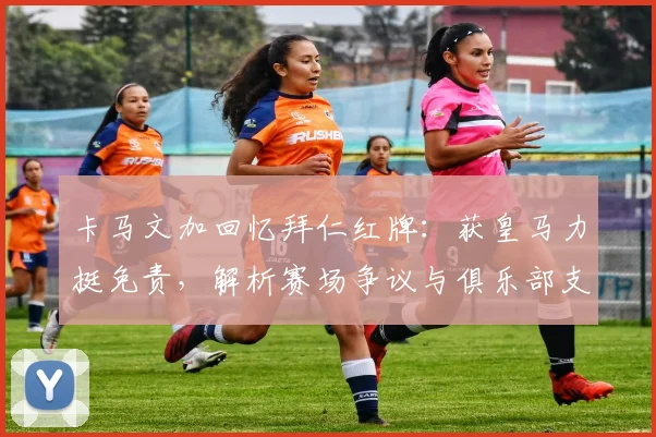 卡马文加回忆拜仁红牌:获皇马力挺免责,解析赛场争议与俱乐部支持