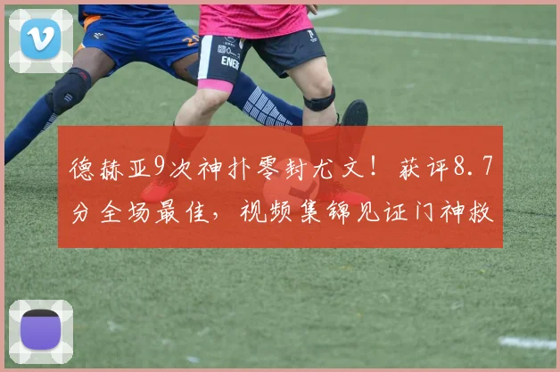 德赫亚9次神扑零封尤文！获评8.7分全场最佳，视频集锦见证门神救主