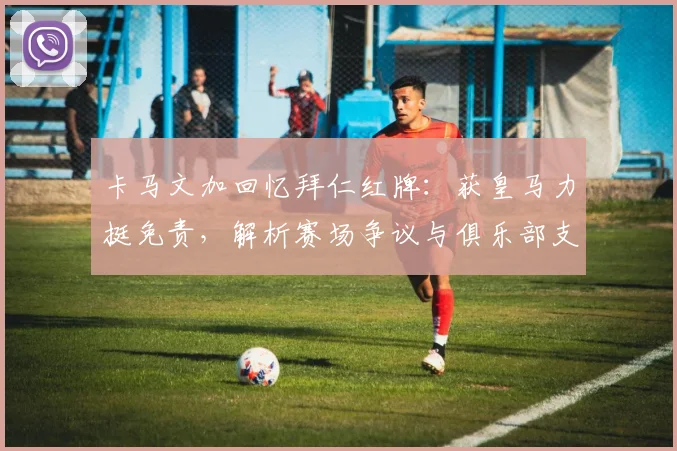 卡马文加回忆拜仁红牌:获皇马力挺免责,解析赛场争议与俱乐部支持